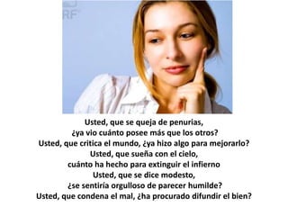 Usted, que se queja de penurias,
         ¿ya vio cuánto posee más que los otros?
Usted, que critica el mundo, ¿ya hizo algo para mejorarlo?
              Usted, que sueña con el cielo,
        cuánto ha hecho para extinguir el infierno
               Usted, que se dice modesto,
        ¿se sentiría orgulloso de parecer humilde?
Usted, que condena el mal, ¿ha procurado difundir el bien?
 