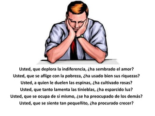 Usted, que deplora la indiferencia, ¿ha sembrado el amor?
 Usted, que se aflige con la pobreza, ¿ha usado bien sus riquezas?
     Usted, a quien le duelen las espinas, ¿ha cultivado rosas?
    Usted, que tanto lamenta las tinieblas, ¿ha esparcido luz?
Usted, que se ocupa de sí mismo, ¿se ha preocupado de los demás?
    Usted, que se siente tan pequeñito, ¿ha procurado crecer?
 