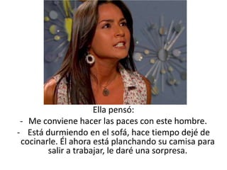 Ella pensó:
 - Me conviene hacer las paces con este hombre.
- Está durmiendo en el sofá, hace tiempo dejé de
 cocinarle. Él ahora está planchando su camisa para
        salir a trabajar, le daré una sorpresa.
 