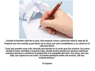 Cuando el hombre salió de la casa, ella empezó a lavar y planchar toda la ropa de él.
Preparó una rica comida, puso flores en la mesa con unos candelabros, y un cartel en el
                                    sofá que decía:
"Creo que puedes estar más cómodo durmiendo en la cama que fue nuestra. Esa cama
  donde el amor concibió a nuestros hijos, donde tantas noches los abrazos cubrieron
 nuestros temores y sentimos la protección y la compañía del otro. Ese amor, aún con
     vida, nos espera en esa cama. Si puedes perdonar todos mis errores, allí nos
                                   encontraremos."

                                      Tu Esposa
 