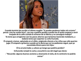 Cuando terminó de escribir el último renglón "Si puedes perdonar todos mis errores"
pensó: ¿me he vuelto loca?, ¿yo voy a pedirle perdón cuando fue él quién empezó a venir
        enojado de la calle cuando lo echaron de la fábrica y no conseguía trabajo?
   Yo tenía que arreglarme con los pocos ahorros que teníamos haciendo malabares, y
                           todavía tenía que soportar su ceño fruncido.
Él empezó a tomar, aplastado en el sillón, exigiendo silencio a los niños que sólo querían
     jugar. Él empezó a gritarme cuando yo le decía que así no podíamos seguir, que yo
                                necesitaba dinero para mis hijos.
                   Él lo arruinó todo; y ¿ahora yo tengo que pedirle perdón?
                Enfurecida rompió la carta y escuchó la voz del ángel que decía:
   - "Recuerda: algunas buenas acciones y alcanzarás el cielo, de lo contrario no podrás
                                              entrar"
 