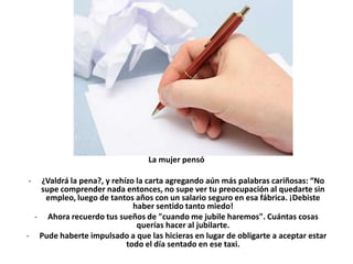 La mujer pensó

-  ¿Valdrá la pena?, y rehízo la carta agregando aún más palabras cariñosas: “No
   supe comprender nada entonces, no supe ver tu preocupación al quedarte sin
    empleo, luego de tantos años con un salario seguro en esa fábrica. ¡Debiste
                             haber sentido tanto miedo!
  - Ahora recuerdo tus sueños de "cuando me jubile haremos". Cuántas cosas
                              querías hacer al jubilarte.
- Pude haberte impulsado a que las hicieras en lugar de obligarte a aceptar estar
                           todo el día sentado en ese taxi.
 
