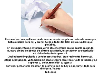 Ahora recuerdo aquella noche de locura cuando rompí esas cartas de amor que
    habías escrito para mí, y prendí fuego a todas las telas de los cuadros que
                                     pintabas.
   En ese momento me enfurecía verte allí, encerrado en ese cuarto gastando
   nuestro dinero en pomos de pintura para nada, o sentado en ese escritorio
                          escribiendo tonterías para mí.
   Debí haberte impulsado a vender esos cuadros. Eran realmente hermosos.
Estaba desesperada, yo también me sentía segura con el salario de la fábrica y no
                      supe ver tu dolor, tu miedo, tu agonía.
  Por favor perdóname mi amor. Te prometo que de hoy en adelante, todo será
                                 diferente. Te amo
                                     Tu Esposa
 