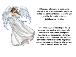 Él la ayudó a levantar la mesa como
siempre lo hacía, y mientras ella lavaba los
platos, vio por la ventana de la cocina que
        en el jardín estaba el ángel.
           Salió llorando y le dijo:



   - Por favor ángel, intercede por mí. No
   quiero a este hombre sólo en este día.
     Necesito un tiempo más para poder
  impulsarlo con sus cuadros, y tratar de
 reconstruir esas cartas que sólo para mí y
 con tanto amor había escrito. Te prometo
que en poco tiempo, él estará feliz, seguro;
      y ahí sí podré ir donde me lleves.
 