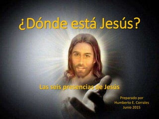 ¿Dónde está Jesús?
Las seis presencias de Jesús
Preparado por
Humberto E. Corrales
Junio 2015
 