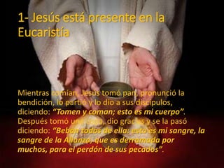 1- Jesús está presente en la
Eucaristía
Mientras comían, Jesús tomó pan, pronunció la
bendición, lo partió y lo dio a sus discípulos,
diciendo: “Tomen y coman; esto es mi cuerpo”.
Después tomó una copa, dio gracias y se la pasó
diciendo: “Beban todos de ella: esto es mi sangre, la
sangre de la Alianza, que es derramada por
muchos, para el perdón de sus pecados”.
 