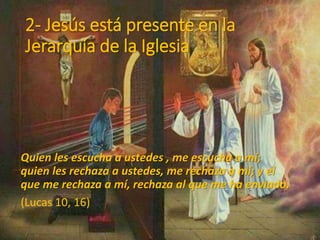 2- Jesús está presente en la
Jerarquía de la Iglesia
Quien les escucha a ustedes , me escucha a mi;
quien les rechaza a ustedes, me rechaza a mí; y el
que me rechaza a mí, rechaza al que me ha enviado.
(Lucas 10, 16)
 