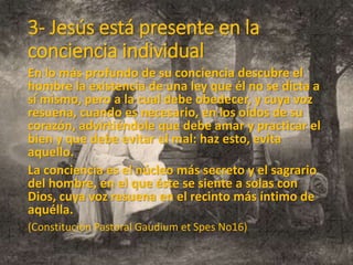 3- Jesús está presente en la
conciencia individual
En lo más profundo de su conciencia descubre el
hombre la existencia de una ley que él no se dicta a
sí mismo, pero a la cual debe obedecer, y cuya voz
resuena, cuando es necesario, en los oídos de su
corazón, advirtiéndole que debe amar y practicar el
bien y que debe evitar el mal: haz esto, evita
aquello.
La conciencia es el núcleo más secreto y el sagrario
del hombre, en el que éste se siente a solas con
Dios, cuya voz resuena en el recinto más íntimo de
aquélla.
(Constitución Pastoral Gaudium et Spes No16)
 
