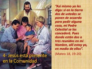4- Jesús está presente
en la Comunidad
“Así mismo yo les
digo: si en la tierra
dos de ustedes se
ponen de acuerdo
para pedir alguna
cosa, mi Padre
Celestial se los
concederá. Pues
donde están dos o
tres reunidos en mi
Nombre, allí estoy yo,
en medio de ellos”.
(Mateo 18, 19-20)
 