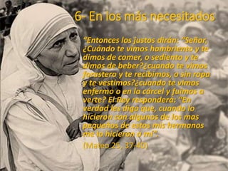 6- En los más necesitados
“Entonces los justos dirán: “Señor,
¿Cuándo te vimos hambriento y te
dimos de comer, o sediento y te
dimos de beber?¿cuando te vimos
forastero y te recibimos, o sin ropa
y te vestimos?¿cuando te vimos
enfermo o en la cárcel y fuimos a
verte? El Rey responderá: “En
verdad les digo que, cuando lo
hicieron con algunos de los mas
pequeños de estos mis hermanos
me lo hicieron a mí”.
(Mateo 25, 37-40)
 