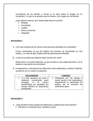 incumbencia de los demás, y menos si es para dañar la imagen de un
compañero..‘Lo que no te gustaría que te hicieran, no lo hagas con los demás’
¿Qué valores creemos que Teresa debe tener en cuenta?
 Respeto
 Honestidad
 Lealtad
 Sana convivencia
 Integridad.

SITUACIÓN 3
1. ¿Por qué el aporte de los Gómez a las personas afectadas fue rechazado?
Fueron rechazados ya que los objetos que donaron se encontraban en mal
estado, y no eran de gran utilidad para las personas damnificadas.
2. ¿Cuál es la actitud que debería haber tomado don José?
Debió tomar una actitud tolerante, ya que él sabía lo que estaba donando y en el
estado en que estos se encontraban.
3. Investiguemos y discutamos las diferencias entre solidaridad y caridad. Podemos
ayudarnos con un cuadro comparativo.



SOLIDARIDAD
2 o más personas se unen y
colaboran mutuamente para
conseguir
un
fin
común
esmerándose por ayudarlos de
manera efectiva en situaciones
complicadas



CARIDAD
Interesarse por los demás y
querer ayudar a los necesitados,
manteniendo un sentimiento de
lastima por la situación de
sufrimiento ajeno.

SITUACIÓN 4:
1. ¿Qué beneficios tiene aceptar las diferencias o preferencias de los demás?
 Mantener un ambiente sano, equitativo y justo.

 