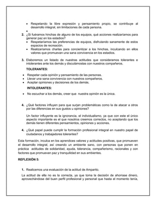 

Respetando la libre expresión y pensamiento propio, se contribuye al
desarrollo integral, sin limitaciones de cada persona.


2. ¿Si fuéramos hinchas de alguno de los equipos, qué acciones realizaríamos para
generar paz en los estadios?
 Respetaríamos las preferencias de equipos, disfrutando sanamente de estos
espacios de recreación.
 Realizaríamos charlas para concientizar a los hinchas, inculcando en ellos
valores que promuevan una sana convivencia en los estadios.
3. Elaboremos un listado de nuestras actitudes que consideramos tolerantes e
intolerantes ante los demás y discutámoslas con nuestros compañeros.
TOLERANTES:




Respetar cada opinión y pensamiento de las personas.
Llevar una sana convivencia con nuestros compañeros.
Aceptar opiniones y decisiones de los demás.
INTOLERANTES:



No escuchar a los demás, creer que nuestra opinión es la única.

4. ¿Qué factores influyen para que surjan problemáticas como la de atacar a otros
por las diferencias en sus gustos u opiniones?
Un factor influyente es la ignorancia, el individualismo, ya que con este el único
aspecto importante es el que nosotros creemos correctos, no aceptando que los
demás tienen diferentes pensamientos, opiniones y acciones.
4. ¿Qué papel puede cumplir la formación profesional integral en nuestro papel de
ciudadanos y trabajadores tolerantes?
Esta formación, inculca en los aprendices valores y actitudes positivas, que promueven
el desarrollo integral, así creando un ambiente sano, con personas que ponen en
práctica actitudes de solidaridad, ayuda, tolerancia, compañerismo, racionales y con
factores que promuevan paz y tranquilidad en sus ambientes.
REFLEXIÓN 5:
1. Realicemos una evaluación de la actitud de Amparito.
La actitud de ella no es la correcta, ya que toma la decisión de ahorrase dinero,
aprovechándose del buen perfil profesional y personal que hasta el momento tenía,

 