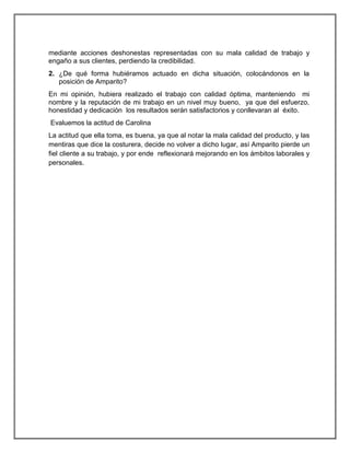 mediante acciones deshonestas representadas con su mala calidad de trabajo y
engaño a sus clientes, perdiendo la credibilidad.
2. ¿De qué forma hubiéramos actuado en dicha situación, colocándonos en la
posición de Amparito?
En mi opinión, hubiera realizado el trabajo con calidad óptima, manteniendo mi
nombre y la reputación de mi trabajo en un nivel muy bueno, ya que del esfuerzo,
honestidad y dedicación los resultados serán satisfactorios y conllevaran al éxito.
Evaluemos la actitud de Carolina
La actitud que ella toma, es buena, ya que al notar la mala calidad del producto, y las
mentiras que dice la costurera, decide no volver a dicho lugar, así Amparito pierde un
fiel cliente a su trabajo, y por ende reflexionará mejorando en los ámbitos laborales y
personales.

 