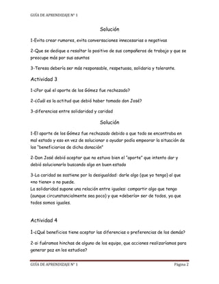 GUÍA DE APRENDIZAJE N° 1
GUÍA DE APRENDIZAJE N° 1 Página 2
Solución
1-Evita crear rumores, evita conversaciones innecesarias o negativas
2-Que se dedique a resaltar lo positivo de sus compañeros de trabajo y que se
preocupe más por sus asuntos
3-Teresa debería ser más responsable, respetuosa, solidaria y tolerante.
Actividad 3
1-¿Por qué el aporte de los Gómez fue rechazado?
2-¿Cuál es la actitud que debió haber tomado don José?
3-diferencias entre solidaridad y caridad
Solución
1-El aporte de los Gómez fue rechazado debido a que todo se encontraba en
mal estado y eso en vez de solucionar o ayudar podía empeorar la situación de
los “beneficiarios de dicha donación”
2-Don José debió aceptar que no estuvo bien el “aporte” que intento dar y
debió solucionarlo buscando algo en buen estado
3-La caridad se sostiene por la desigualdad: darle algo (que yo tengo) al que
«no tiene» o no puede.
La solidaridad supone una relación entre iguales: compartir algo que tengo
(aunque circunstancialmente sea poco) y que «debería» ser de todos, ya que
todos somos iguales.
Actividad 4
1-¿Qué beneficios tiene aceptar las diferencias o preferencias de los demás?
2-si fuéramos hinchas de alguno de los equipo, que acciones realizaríamos para
generar paz en los estudios?
 
