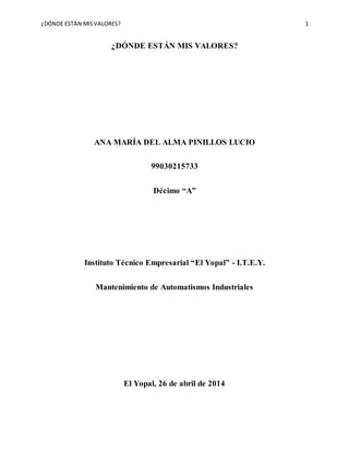 ¿DÓNDE ESTÁN MISVALORES? 1
¿DÓNDE ESTÁN MIS VALORES?
ANA MARÍA DEL ALMA PINILLOS LUCIO
99030215733
Décimo “A”
Instituto Técnico Empresarial “El Yopal” - I.T.E.Y.
Mantenimiento de Automatismos Industriales
El Yopal, 26 de abril de 2014
 