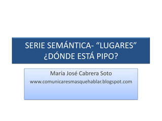 SERIE SEMÁNTICA- “LUGARES” ¿DÓNDE ESTÁ PIPO? María José Cabrera Soto www.comunicaresmasquehablar.blogspot.com 
