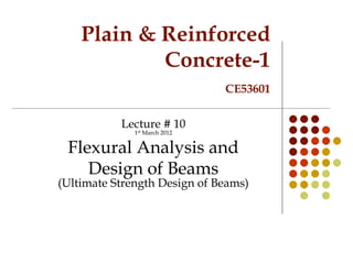 Plain & Reinforced
Concrete-1
CE53601
Lecture # 10
1st March 2012
Flexural Analysis and
Design of Beams
(Ultimate Strength Design of Beams)
 