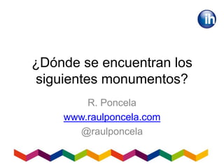 ¿Dónde se encuentran los
siguientes monumentos?
R. Poncela
www.raulponcela.com
@raulponcela
 
