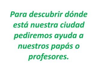 Para descubrir dónde
está nuestra ciudad
pediremos ayuda a
nuestros papás o
profesores.