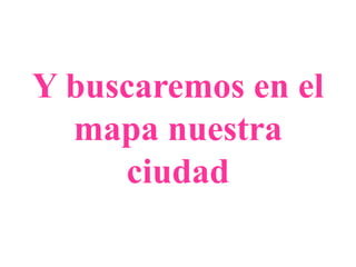 Y buscaremos en el
mapa nuestra
ciudad