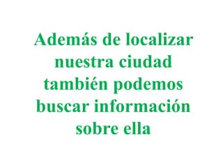 Además de localizar
nuestra ciudad
también podemos
buscar información
sobre ella