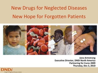 New Drugs for Neglected Diseases New Hope for Forgotten Patients Jana Armstrong Executive Director, DNDi North America Partnering for Cures 2009 Thursday, Dec 3, 2010 