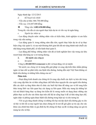 ĐỀ ÁN KHỞI SỰ KINH DOANH
Ngày thành lập: 12/12/2015
d. Kế hoạch tài chính
- Vốn chủ sở hữu: 866.750.400 đồng
- Vốn vay: 216.687.600 đồng
 Tổng vốn: 1.083.438.000 đồng
Trong đó, vốn sẵn có của người thực hiện dự án và vốn vay từ ngân hàng.
e. Nguồn lực nhân sự
- Lao động chuyên môn: những nhân viên có kiến thức, kinh nghiệm và am hiểu
trong việc nấu nướng.
- Lao động quản lí: trong những năm đầu tiên, người thực hiện dự án sẽ tự thực
hiện công việc quản lí, và sau một khoảng thời gian khi đã mở rộng thành một chuỗi các
nhà hàng trong thành phố, sẽ tiến hành thuê quản lí.
- Lao động phổ thông: những nhân viên đã có kinh nghiệm làm việc trong các khu
resort hoặc nhà hàng tại vị trí tương đương.
2. Sứ mệnh của công ty
a. Sứ mệnh
Công ty DIABETES restaurant ra đời và hoạt động với sứ mệnh:
“Sứ mệnh của chúng tôi là mang đến giải pháp và cung cấp kiến thức nhằm phòng
ngừa và hạn chế sự phát triển của bệnh tiểu đường, hướng đến một Việt Nam không có
bệnh tiểu đường và những biến chứng của nó.”
Phân tích:
- Hoạt động kinh doanh của chúng tôi là cung cấp chuỗi các dịch vụ kéo dài trong
việc cung cấp thức ăn và thức uống được chế biến theo nguyên tắc của người tiểu đường
đến các dịch vụ tăng thêm như tổ chức các buổi hội thảo để nâng cao và bổ sung kiến
thức trong lĩnh vực liên quan hay các dụng cụ liên quan. Điều này mang lại những lợi
ích mà khách hàng thực sự đang tìm kiếm đó là mong muốn sử dụng được những sản
phẩm thực sự tốt cho sức khỏe dựa trên chế độ ăn uống hợp lí để có khả năng hạn chế,
ngăn chặn và phòng ngừa được bệnh tiểu đường trong hiện tại và cho tương lai
- Với sự gia tăng nhanh chóng và những tổn hại mà đại dịch tiểu đường gây ra cho
xã hội và khi tất cả mọi người lựa chọn chúng tôi là nơi để gửi gắm sự tin cậy cho sức
khỏe của chính bản thân và gia đình họ thì chúng tôi thực sự đã và đang nâng cao giá trị
mang lại cho xã hội.
PAGE 12
 