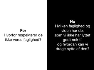 Før
Hvorfor respekterer de
ikke vores faglighed?
Nu
Hvilken faglighed og
viden har de,
som vi ikke har lyttet
godt nok til
og hvordan kan vi
drage nytte af den?
 