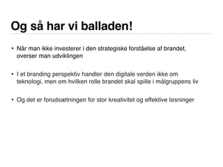 Og så har vi balladen!
• Når man ikke investerer i den strategiske forståelse af brandet,
overser man udviklingen
• I et branding perspektiv handler den digitale verden ikke om
teknologi, men om hvilken rolle brandet skal spille i målgruppens liv
• Og det er forudsætningen for stor kreativitet og effektive løsninger
 