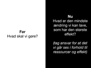 Før
Hvad skal vi gøre?
Nu
Hvad er den mindste
ændring vi kan lave,
som har den største
eﬀekt?
(tag ansvar for at det
vi går ses i forhold til
ressourcer og eﬀekt)
 