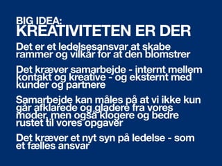 BIG IDEA:
KREATIVITETEN ER DER
Det er et ledelsesansvar at skabe
rammer og vilkår for at den blomstrer
Det kræver samarbejde - internt mellem
kontakt og kreative - og eksternt med
kunder og partnere
Samarbejde kan måles på at vi ikke kun
går afklarede og gladere fra vores
ø, men også klogere og bedre
rustet til vores opgaver
Det kræver et nyt syn på ledelse - som
et fælles ansvar
 