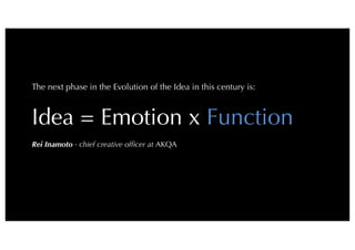 6
The next phase in the Evolution of the Idea in this century is:

Idea = Emotion x Function

Rei Inamoto- chief creative ofﬁcer atAKQA
 