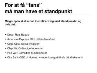 For at få “fans”
må man have et standpunkt
Målgruppen skal kunne identiﬁcere sig med standpunktet og
dele det:
• Dove: Real Beauty
• American Express: Støt dit lokalsamfund
• Coca Cola: Social inklusion
• Chipotle: Ordentlige fødevarer
• Poo Wiﬁ: Saml dine hundelorte op
• City Bank CEO of Homes: Kvinder kan godt ﬁnde ud af økonomi
 