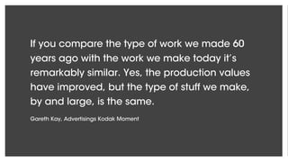 If you compare the type of work we made 60
years ago with the work we make today it’s
remarkably similar. Yes, the production values
have improved, but the type of stuff we make,
by and large, is the same.
Gareth Kay, Advertisings Kodak Moment
 