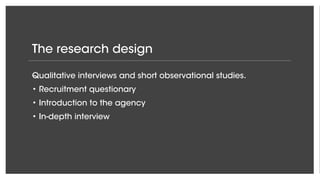 The research design
Qualitative interviews and short observational studies.
• Recruitment questionary
• Introduction to the agency
• In-depth interview
 