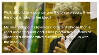 Walk around any agency and the phrase you will hear
the most is: what is the idea?
My research points towards a different phrase that is
used more frequent and is less productive in terms of
creating a collaborative culture: who came up with
the idea?
 
