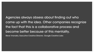 Agencies always obsess about finding out who
came up with the idea. Other companies recognize
the fact that this is a collaborative process and
become better because of this mentality.
Steve Vranakis, Executive Creative Director, Google Creative Labs
 