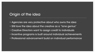 Origin of the idea
• Agencies are very protective about who owns the idea
• Still love the idea about the creative as a “lone genius”
• Creative Directors want to assign credit to individuals
• Incentive programs is built around individual achievements
• Professional advancement build on individual performance
 