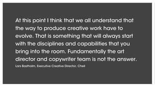 At this point I think that we all understand that
the way to produce creative work have to
evolve. That is something that will always start
with the disciplines and capabilities that you
bring into the room. Fundamentally the art
director and copywriter team is not the answer.
Lars Bastholm, Executive Creative Director, Cheil
 