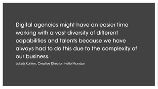 Digital agencies might have an easier time
working with a vast diversity of different
capabilities and talents because we have
always had to do this due to the complexity of
our business.
Jakob Kahlen, Creative Director, Hello Monday
 