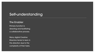 Self-understanding
The Enabler
Primary function is
directing and facilitating
a collaborative process.
Many digital Creative
Directors tends to lean in
this direction due to the
complexity of their tasks.
 