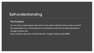 Self-understanding
The Enabler
It is my role to create space and room for new ideas to flourish and to make sure that
the organization as a whole performs in accordance with the very high standards in
Google Creative Lab.
Steve Vranakis, Executive Creative Director, Google Creative Labs EMEA
 