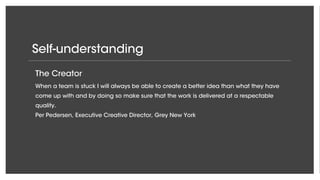 Self-understanding
The Enabler
It is my role to create space and room for new ideas to flourish and to make sure that
the organization as a whole performs in accordance with the very high standards in
Google Creative Lab.
Steve Vranakis, Executive Creative Director, Google Creative Labs EMEA
The Creator
When a team is stuck I will always be able to create a better idea than what they have
come up with and by doing so make sure that the work is delivered at a respectable
quality.
Per Pedersen, Executive Creative Director, Grey New York
 