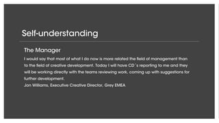 Self-understanding
The Enabler
It is my role to create space and room for new ideas to flourish and to make sure that
the organization as a whole performs in accordance with the very high standards in
Google Creative Lab.
Steve Vranakis, Executive Creative Director, Google Creative Labs EMEA
The Creator
When a team is stuck I will always be able to create a better idea than what they have
come up with and by doing so make sure that the work is delivered at a respectable
quality.
Per Pedersen, Executive Creative Director, Grey New York
The Manager
I would say that most of what I do now is more related the field of management than
to the field of creative development. Today I will have CD´s reporting to me and they
will be working directly with the teams reviewing work, coming up with suggestions for
further development.
Jon Williams, Executive Creative Director, Grey EMEA
 