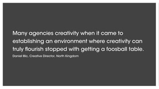 Many agencies creativity when it came to
establishing an environment where creativity can
truly flourish stopped with getting a foosball table.
Daniel Illic, Creative Director, North Kingdom
 