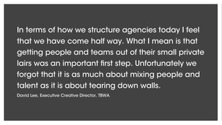 In terms of how we structure agencies today I feel
that we have come half way. What I mean is that
getting people and teams out of their small private
lairs was an important first step. Unfortunately we
forgot that it is as much about mixing people and
talent as it is about tearing down walls.
David Lee, Executive Creative Director, TBWA
 