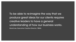 To be able to re-imagine the way that we
produce great ideas for our clients requires
creative leaders to have a general
understanding of how our business works.
David Lee, Executive Creative Director, TBWA
 
