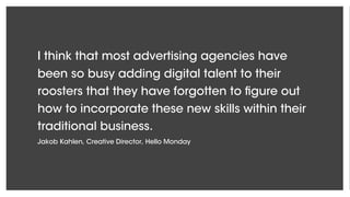 I think that most advertising agencies have
been so busy adding digital talent to their
roosters that they have forgotten to figure out
how to incorporate these new skills within their
traditional business.
Jakob Kahlen, Creative Director, Hello Monday
 