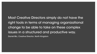 Most Creative Directors simply do not have the
right tools in terms of managing organizational
change to be able to take on these complex
issues in a structured and productive way.
Daniel Illic, Creative Director, North Kingdom
 