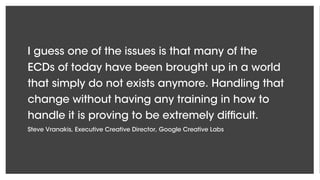 I guess one of the issues is that many of the
ECDs of today have been brought up in a world
that simply do not exists anymore. Handling that
change without having any training in how to
handle it is proving to be extremely difficult.
Steve Vranakis, Executive Creative Director, Google Creative Labs
 